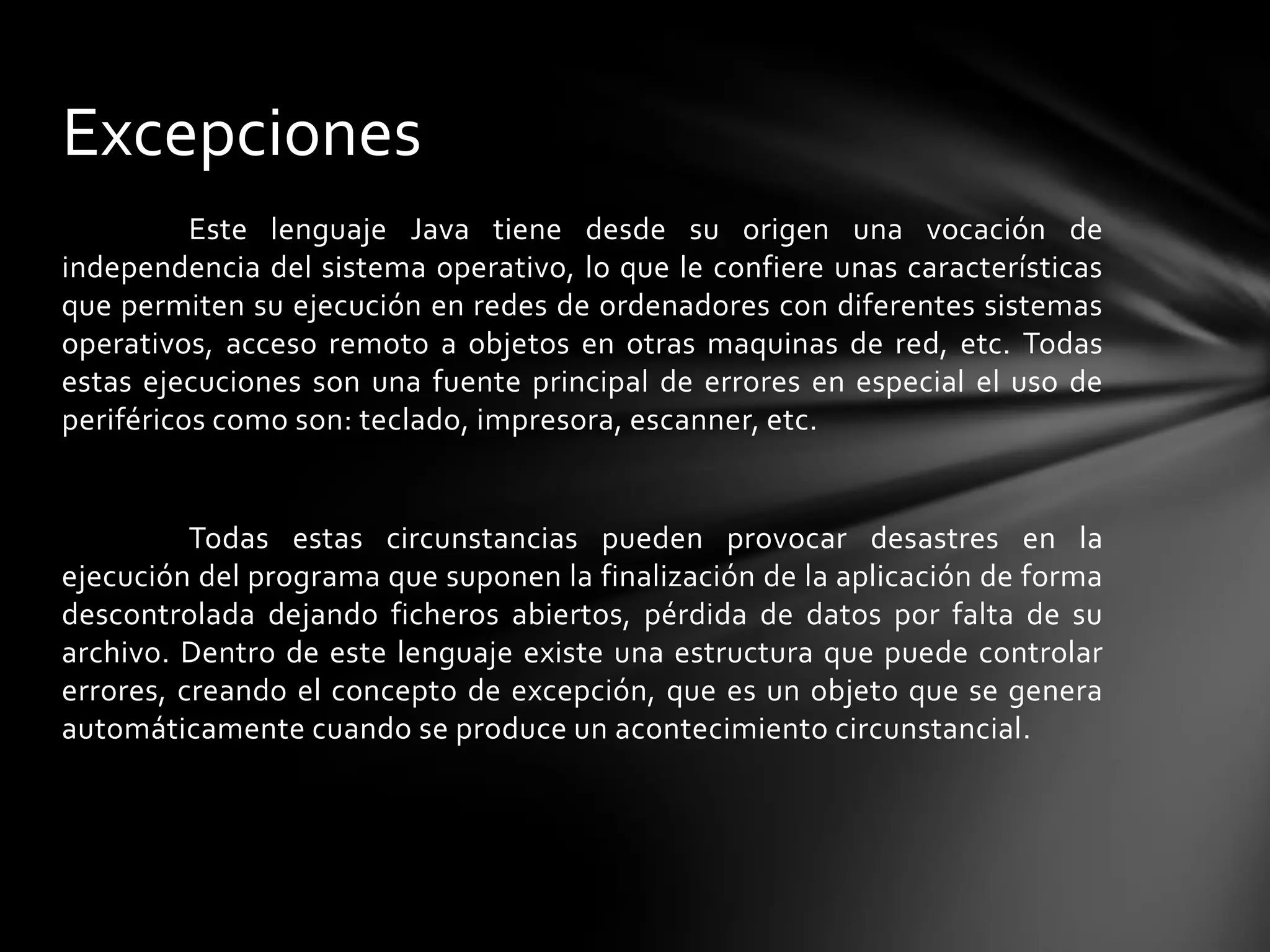 Excepciones
          Este lenguaje Java tiene desde su origen una vocación de
independencia del sistema operativo, lo que le confiere unas características
que permiten su ejecución en redes de ordenadores con diferentes sistemas
operativos, acceso remoto a objetos en otras maquinas de red, etc. Todas
estas ejecuciones son una fuente principal de errores en especial el uso de
periféricos como son: teclado, impresora, escanner, etc.


          Todas estas circunstancias pueden provocar desastres en la
ejecución del programa que suponen la finalización de la aplicación de forma
descontrolada dejando ficheros abiertos, pérdida de datos por falta de su
archivo. Dentro de este lenguaje existe una estructura que puede controlar
errores, creando el concepto de excepción, que es un objeto que se genera
automáticamente cuando se produce un acontecimiento circunstancial.
 