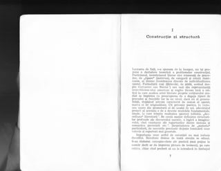 ii
I
Constructie qi structurS,
Lr,rcrarea de fa!5, s-o spunem cle la inceput, nu igi pro-
pune o dezbatere teoreticd a problemelor construcliei.
Poeticianul, teoreticianul literar sint interesa{i de proce-
dee, de ,,tipare(' (patterns), de categorii Ei relalii domi-
nante, ei lintesc intotdeauna dincolo de individualitatea
operei. Formaligtii ruEi ($klovski, de pild5, scriind des-
pre Cerr,'antes sau Sterne t) sau unii din reprezentantii
lrrtut:riticisnz-nlui ermerican gi englez ficeau incl o cri-
tica in care :rnalizzr artei literare proprie scriitorului stu-
diat se impletea cu preocuparea cle a degaja tipuri de
procedee Ei futc[iil,e lor 1a un nivel, clacd nu aI genera-
litetii, clepdqind oricum caracterul cle unicat al operei,
marca ei de originalitate. Cit priveEte poetica, in viziu-
ne:r tinora din promotorii ei de seamd cle azi, adevdratul
proiect a1 acesteia e cle a descrie modelele fundamentale,
ideale, la care trimite realitatea ap:rrent infinitd, ,,dez-
ordinea<( literaturii:. Se cauta aqadar clefinirea structuri-
lor profunde ale cliscursului narativ, o logicd a imagina-
rului, chei constante ale raporturilor clintre sintaxa si
sernantica povestirii etc.3. besprinclerea cle,,materi#(
particulard, de sensurile precizate slujeEte lumindrii unor
valenle q;i raporturi mai generale.
Importanla unor astfel cle cercetdri nu mai trebuie
dovediti. Rezultate demne cle toatd aten{ia se aduni.
S-au elaborat concepte-cheie a1e poeticii (mai puline la
nurn5r decit ar da impresia pletora cle termeni), pe care
critica, chiar cind preferd sd nu le introducd in limbajul
 