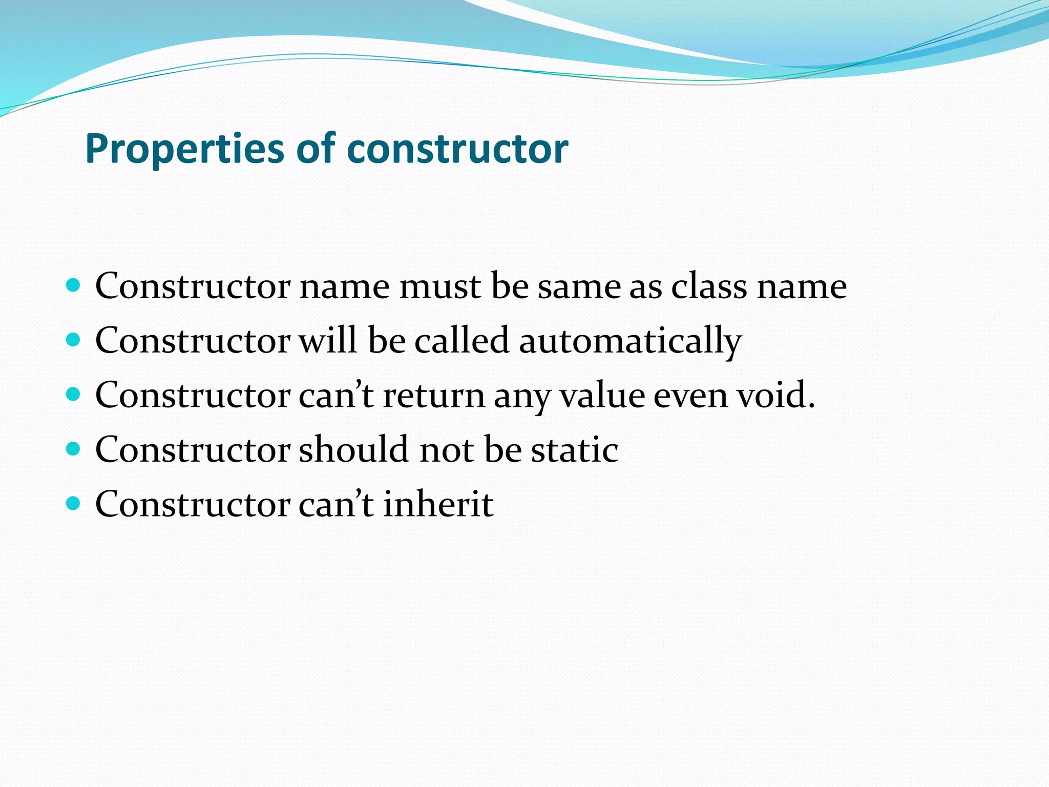 Properties of constructor
Constructor name must be same as class name
Constructor will be called automatically
Constructor can’t return any value even void.
Constructor should not be static
Constructor can’t inherit