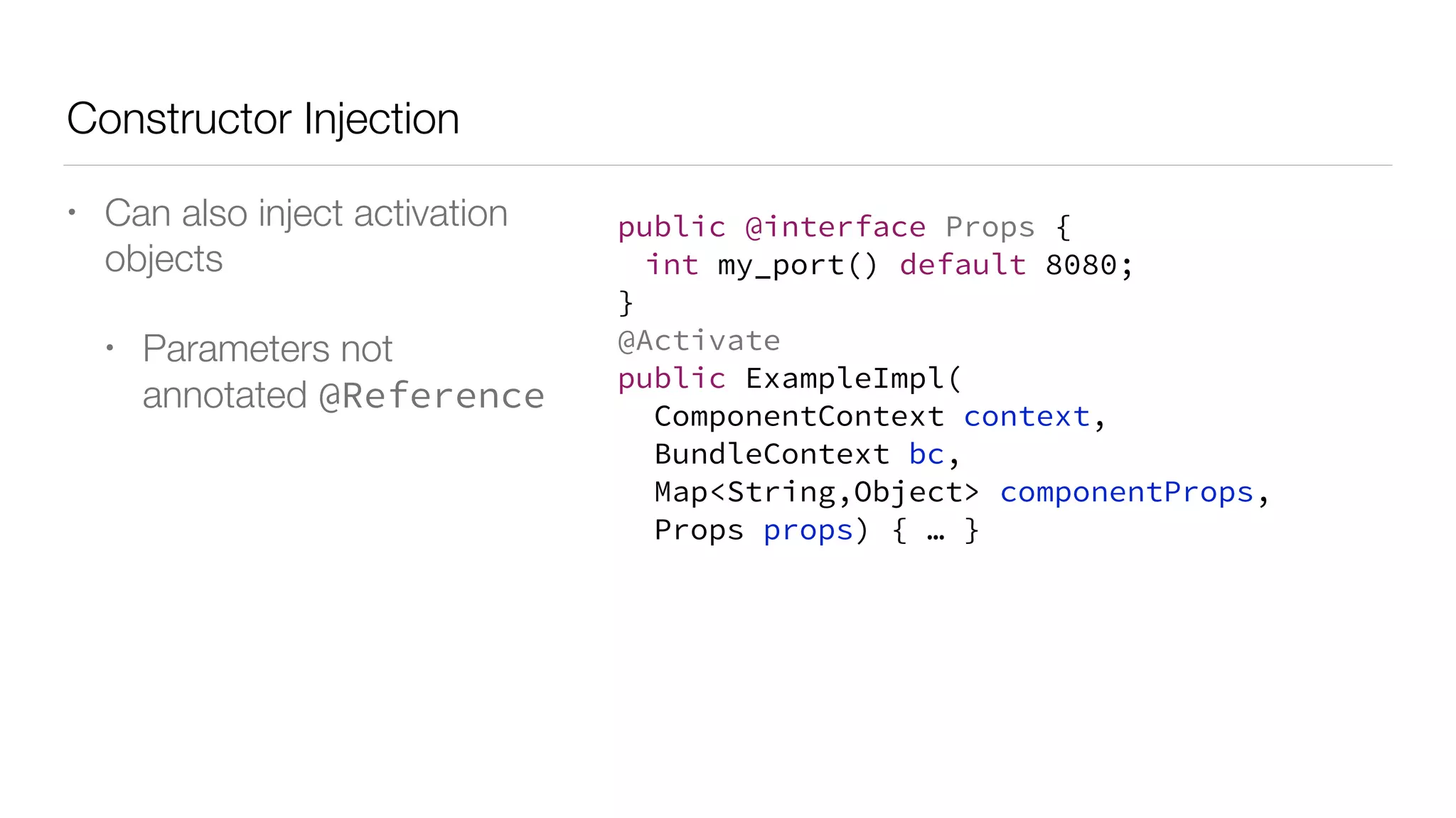 Constructor Injection
• Can also inject activation
objects
• Parameters not
annotated @Reference
public @interface Props {
int my_port() default 8080;
}
@Activate
public ExampleImpl(
ComponentContext context,
BundleContext bc,
Map<String,Object> componentProps,
Props props) { … }
 