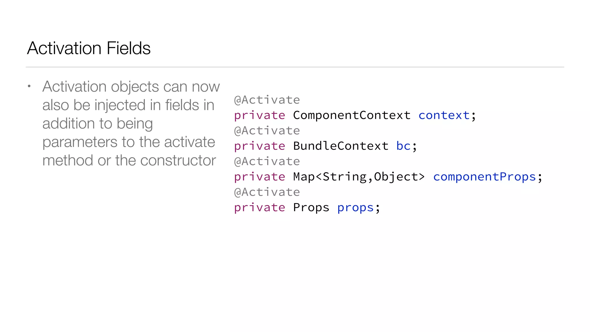 Activation Fields
• Activation objects can now
also be injected in ﬁelds in
addition to being
parameters to the activate
method or the constructor
@Activate
private ComponentContext context;
@Activate
private BundleContext bc;
@Activate
private Map<String,Object> componentProps;
@Activate
private Props props;
 