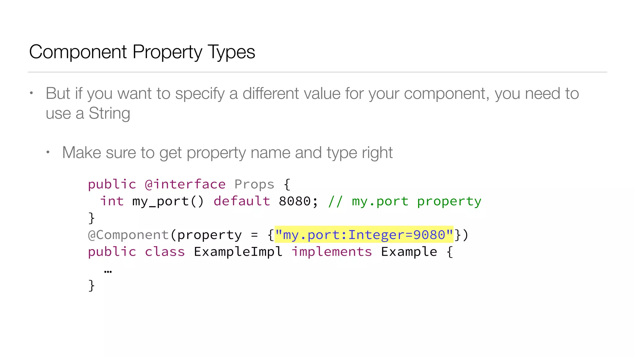 Component Property Types
• But if you want to specify a different value for your component, you need to
use a String
• Make sure to get property name and type right
public @interface Props {
int my_port() default 8080; // my.port property
}
@Component(property = {"my.port:Integer=9080"})
public class ExampleImpl implements Example {
…
}
 