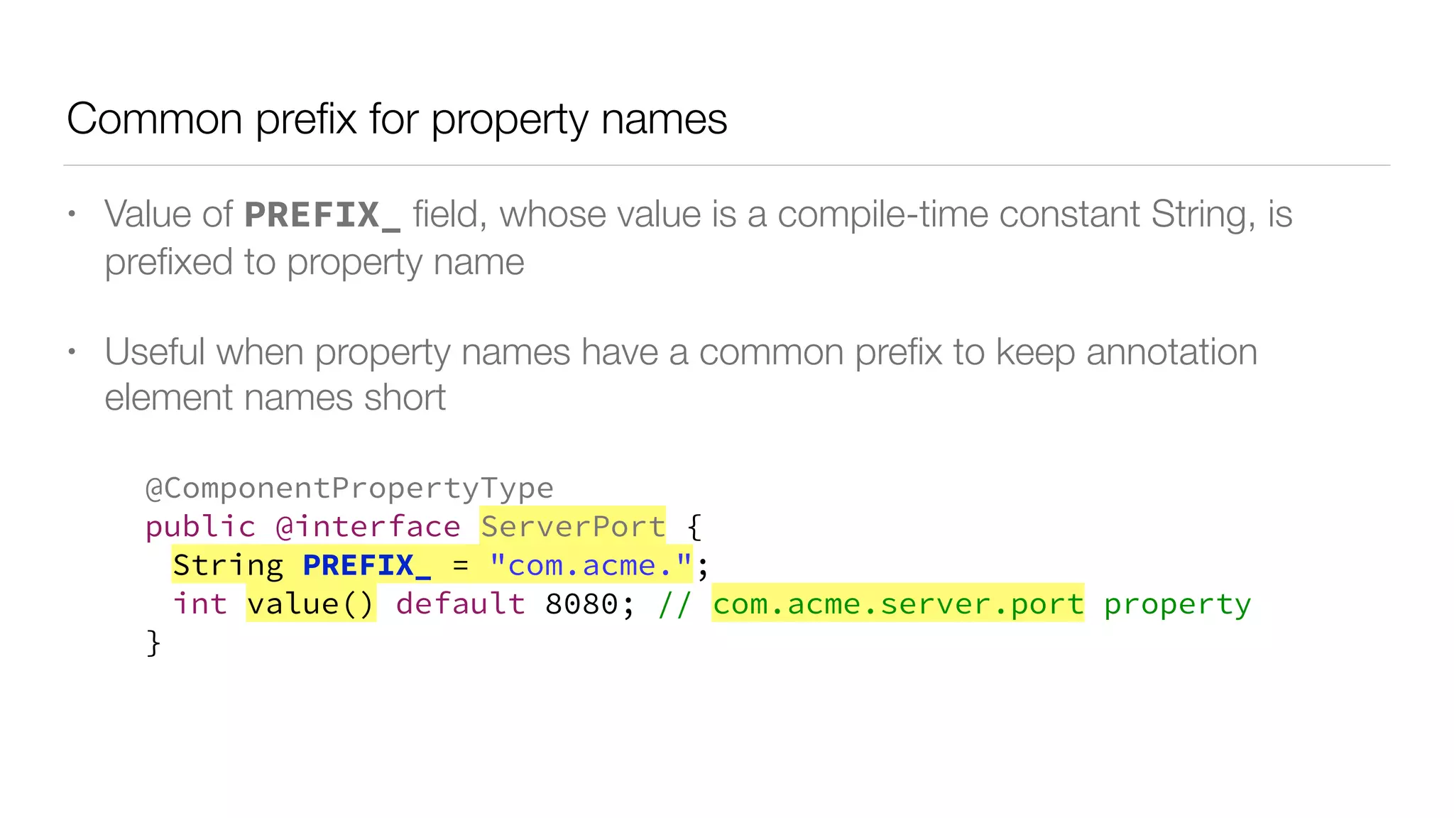Common preﬁx for property names
• Value of PREFIX_ ﬁeld, whose value is a compile-time constant String, is
preﬁxed to property name
• Useful when property names have a common preﬁx to keep annotation
element names short
@ComponentPropertyType
public @interface ServerPort {
String PREFIX_ = "com.acme.";
int value() default 8080; // com.acme.server.port property
}
 