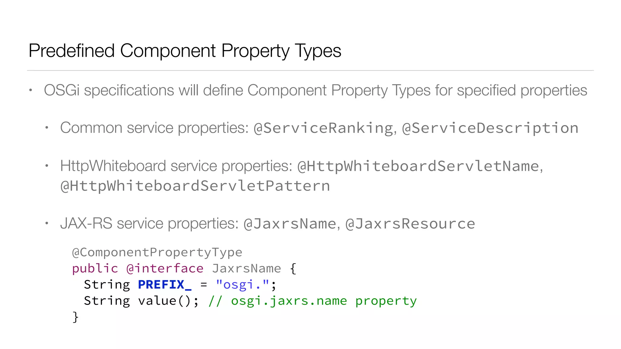 Predeﬁned Component Property Types
• OSGi speciﬁcations will deﬁne Component Property Types for speciﬁed properties
• Common service properties: @ServiceRanking, @ServiceDescription
• HttpWhiteboard service properties: @HttpWhiteboardServletName,
@HttpWhiteboardServletPattern
• JAX-RS service properties: @JaxrsName, @JaxrsResource
@ComponentPropertyType
public @interface JaxrsName {
String PREFIX_ = "osgi.";
String value(); // osgi.jaxrs.name property
}
 