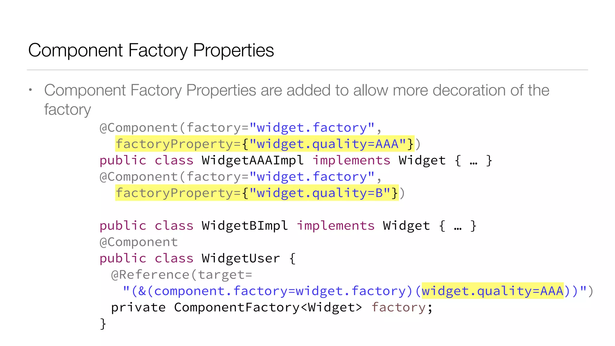 Component Factory Properties
• Component Factory Properties are added to allow more decoration of the
factory
@Component(factory="widget.factory",
factoryProperty={"widget.quality=AAA"})
public class WidgetAAAImpl implements Widget { … }
@Component(factory="widget.factory",
factoryProperty={"widget.quality=B"})
public class WidgetBImpl implements Widget { … }
@Component
public class WidgetUser {
@Reference(target=
"(&(component.factory=widget.factory)(widget.quality=AAA))")
private ComponentFactory<Widget> factory;
}
 