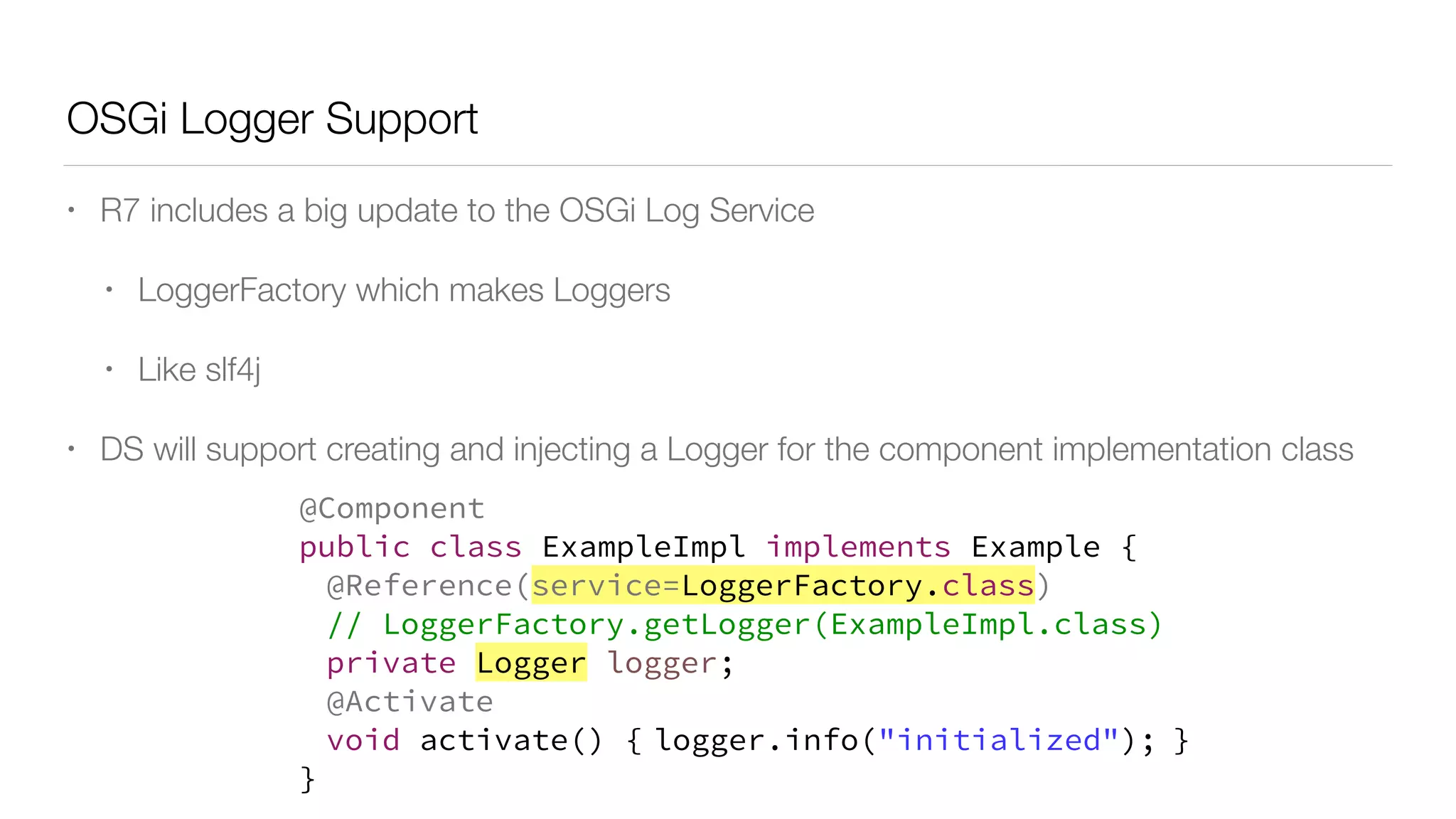 OSGi Logger Support
• R7 includes a big update to the OSGi Log Service
• LoggerFactory which makes Loggers
• Like slf4j
• DS will support creating and injecting a Logger for the component implementation class
@Component
public class ExampleImpl implements Example {
@Reference(service=LoggerFactory.class)
// LoggerFactory.getLogger(ExampleImpl.class)
private Logger logger;
@Activate
void activate() { logger.info("initialized"); }
}
 