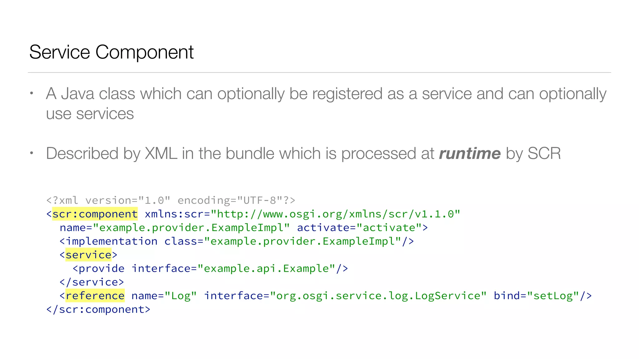 Service Component
• A Java class which can optionally be registered as a service and can optionally
use services
• Described by XML in the bundle which is processed at runtime by SCR
<?xml version="1.0" encoding="UTF-8"?>
<scr:component xmlns:scr="http://www.osgi.org/xmlns/scr/v1.1.0"
name="example.provider.ExampleImpl" activate="activate">
<implementation class="example.provider.ExampleImpl"/>
<service>
<provide interface="example.api.Example"/>
</service>
<reference name="Log" interface="org.osgi.service.log.LogService" bind="setLog"/>
</scr:component>
 