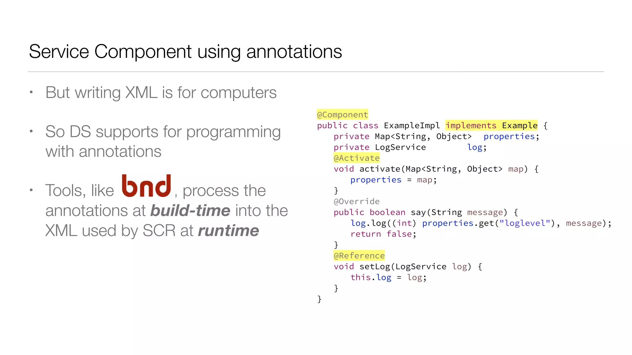 Service Component using annotations
• But writing XML is for computers
• So DS supports for programming
with annotations
• Tools, like , process the
annotations at build-time into the
XML used by SCR at runtime
@Component
public class ExampleImpl implements Example {
private Map<String, Object> properties;
private LogService log;
@Activate
void activate(Map<String, Object> map) {
properties = map;
}
@Override
public boolean say(String message) {
log.log((int) properties.get("loglevel"), message);
return false;
}
@Reference
void setLog(LogService log) {
this.log = log;
}
}
 