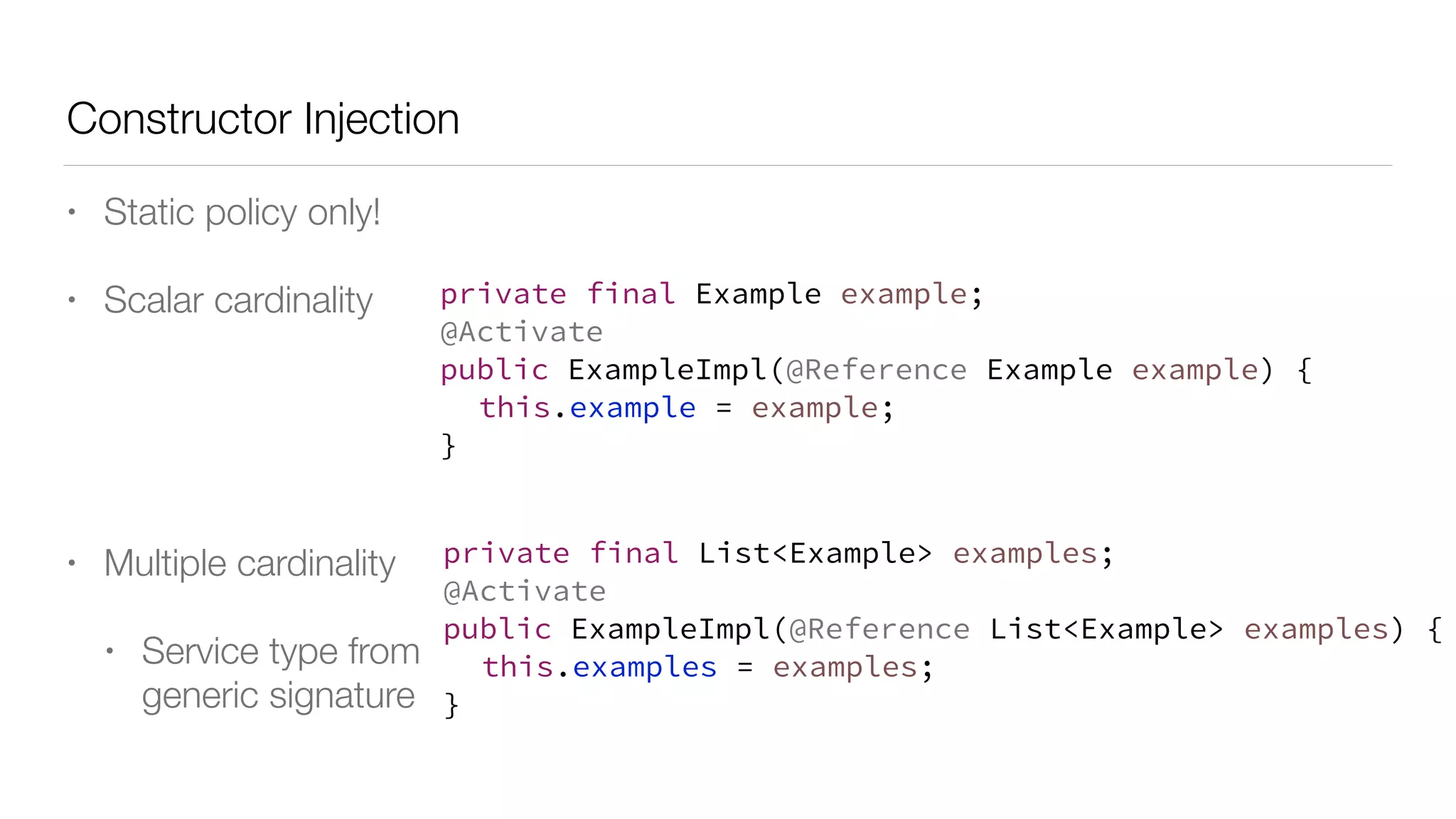 Constructor Injection
• Static policy only!
• Scalar cardinality
• Multiple cardinality
• Service type from
generic signature
private final Example example;
@Activate
public ExampleImpl(@Reference Example example) {
this.example = example;
}
private final List<Example> examples;
@Activate
public ExampleImpl(@Reference List<Example> examples) {
this.examples = examples;
}
 