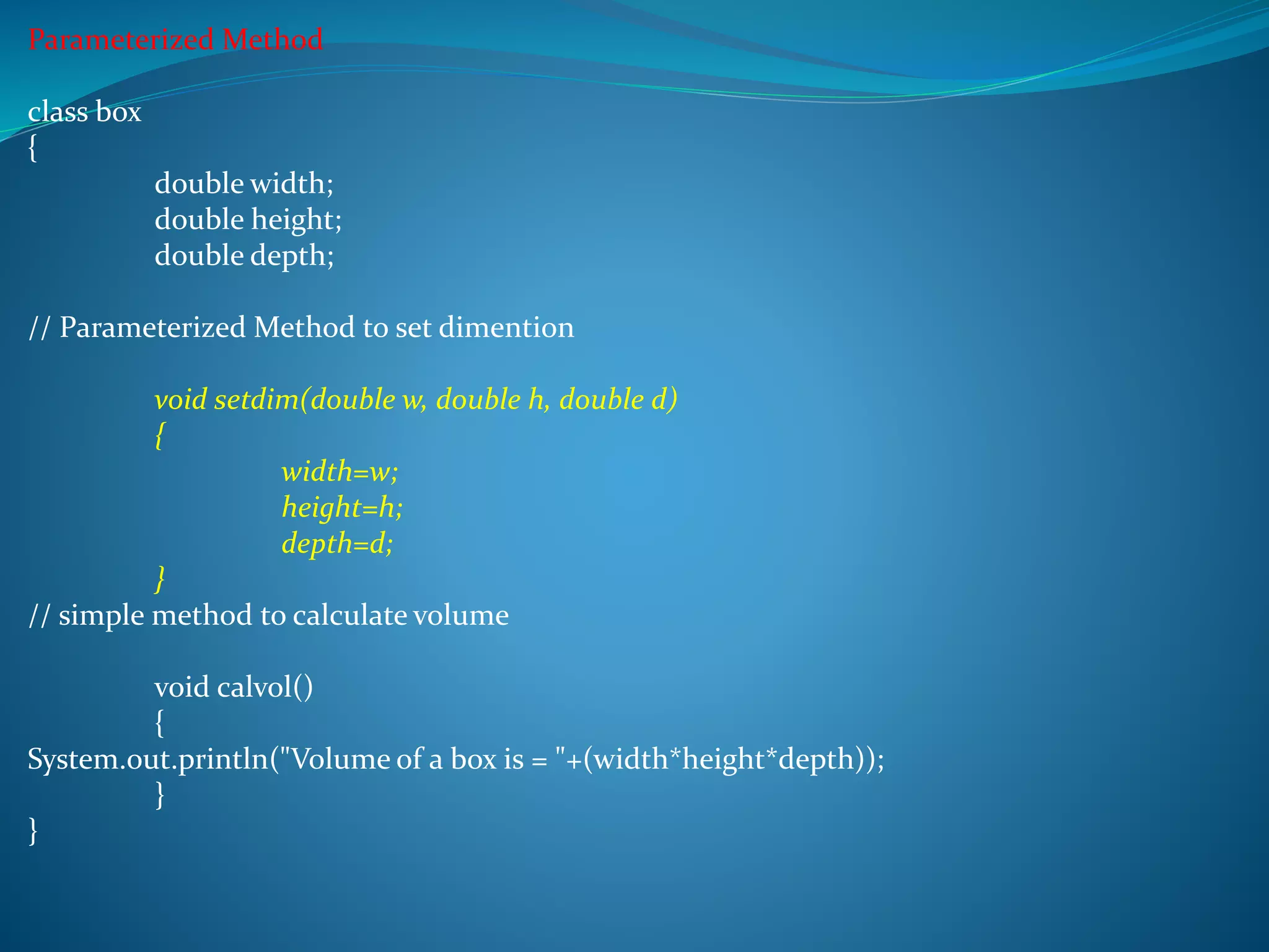 Parameterized Method
class box
{
double width;
double height;
double depth;
// Parameterized Method to set dimention
void setdim(double w, double h, double d)
{
width=w;
height=h;
depth=d;
}
// simple method to calculate volume
void calvol()
{
System.out.println("Volume of a box is = "+(width*height*depth));
}
}
 