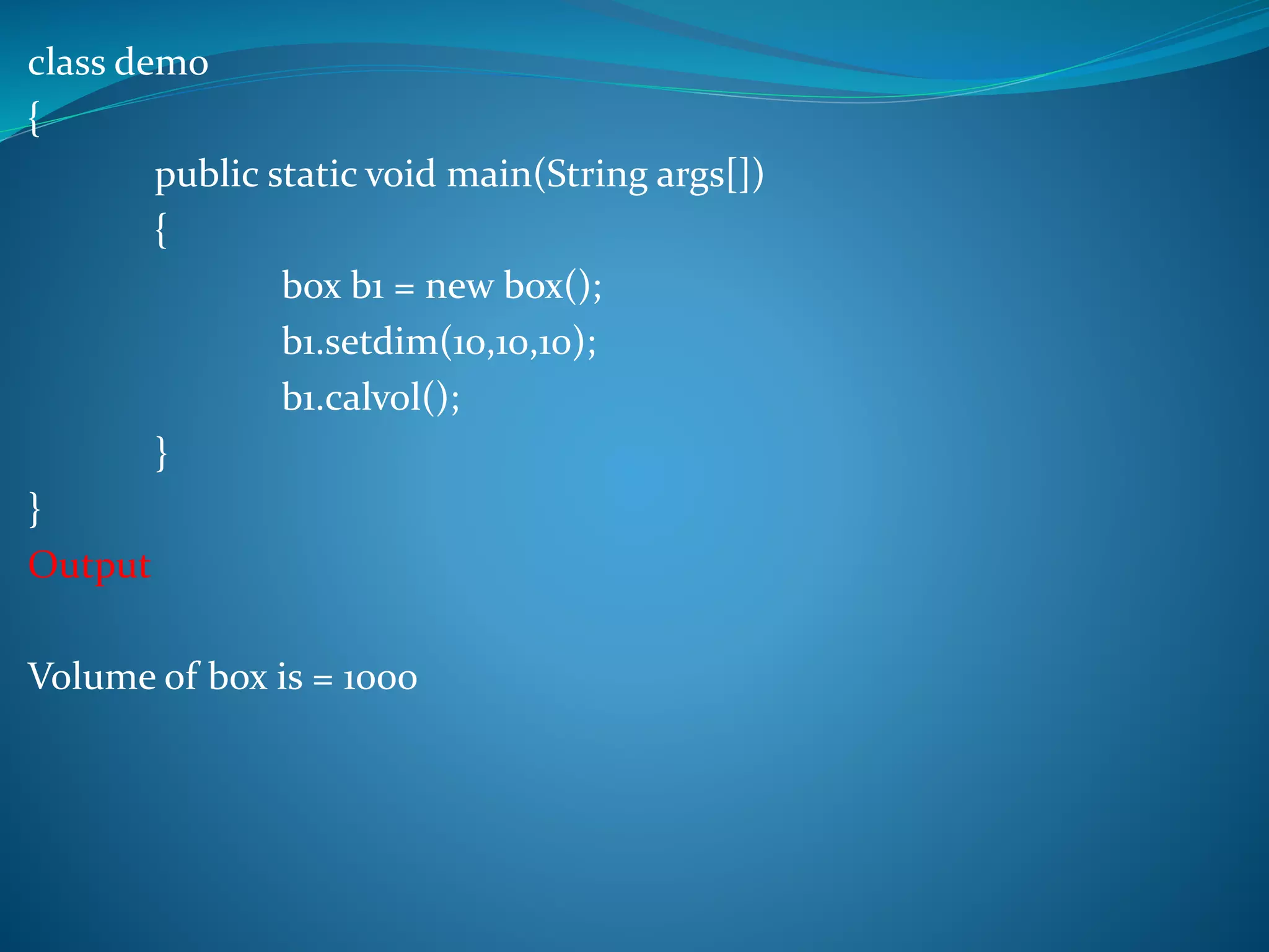 class demo
{
public static void main(String args[])
{
box b1 = new box();
b1.setdim(10,10,10);
b1.calvol();
}
}
Output
Volume of box is = 1000
 