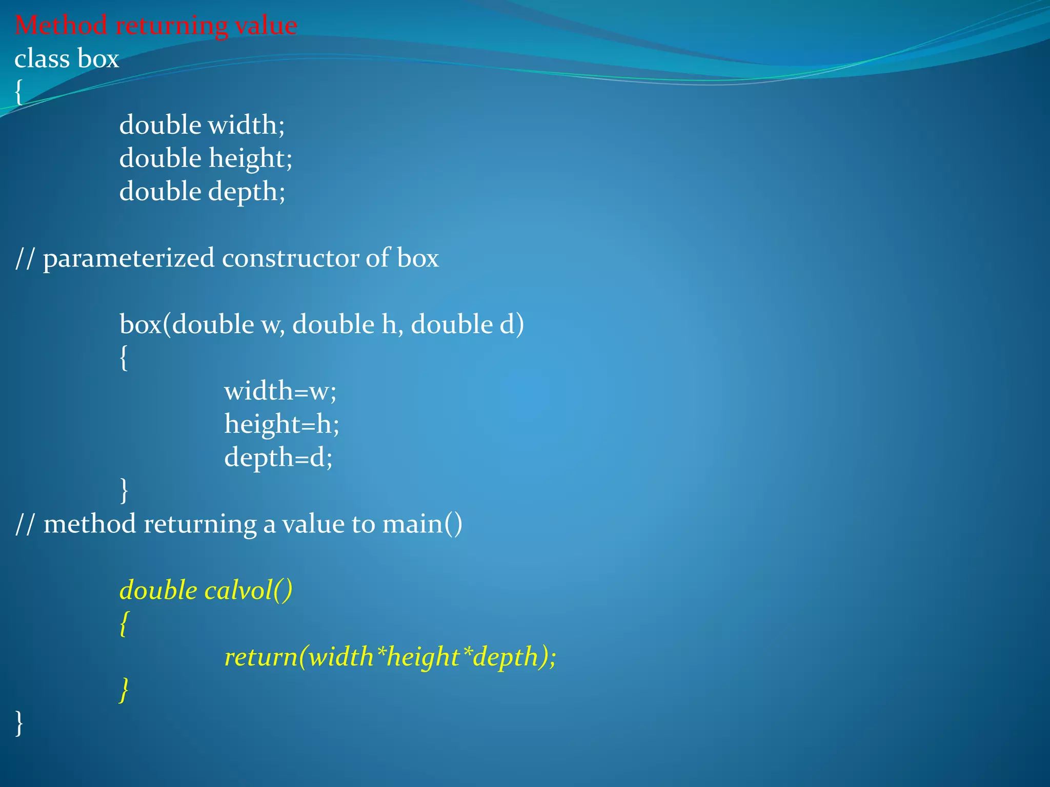 Method returning value
class box
{
double width;
double height;
double depth;
// parameterized constructor of box
box(double w, double h, double d)
{
width=w;
height=h;
depth=d;
}
// method returning a value to main()
double calvol()
{
return(width*height*depth);
}
}
 
