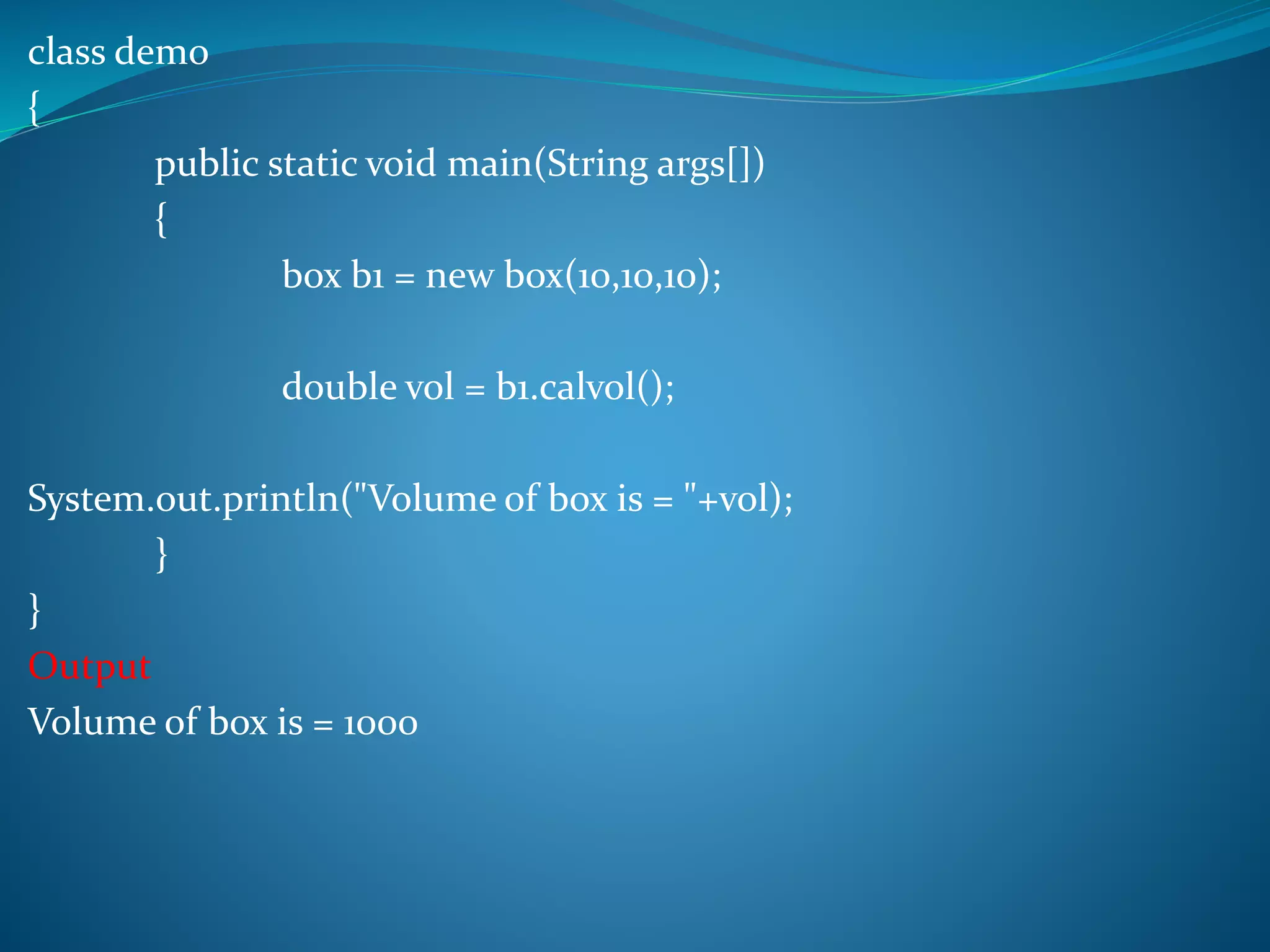 class demo
{
public static void main(String args[])
{
box b1 = new box(10,10,10);
double vol = b1.calvol();
System.out.println("Volume of box is = "+vol);
}
}
Output
Volume of box is = 1000
 