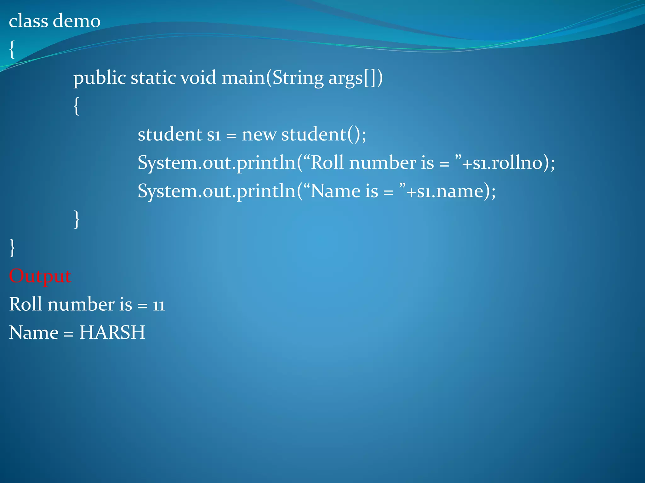 class demo
{
public static void main(String args[])
{
student s1 = new student();
System.out.println(“Roll number is = ”+s1.rollno);
System.out.println(“Name is = ”+s1.name);
}
}
Output
Roll number is = 11
Name = HARSH
 