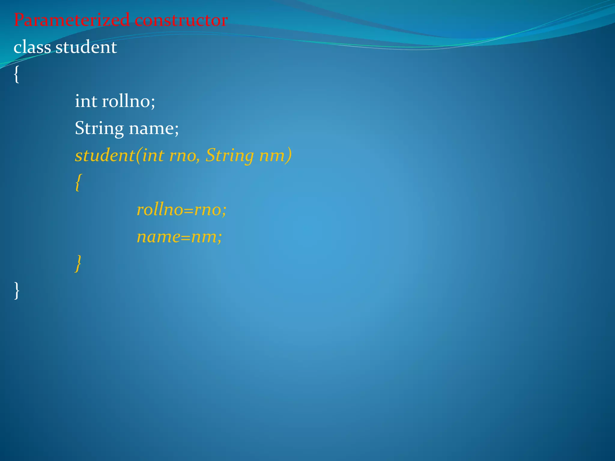 Parameterized constructor
class student
{
int rollno;
String name;
student(int rno, String nm)
{
rollno=rno;
name=nm;
}
}
 
