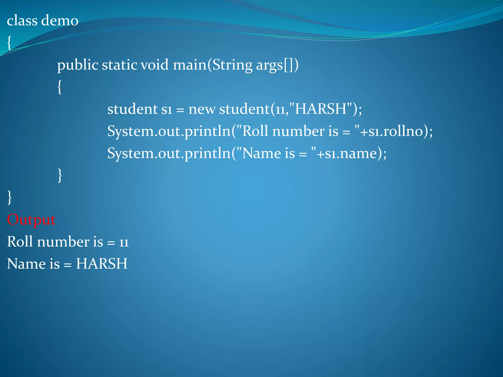 class demo
{
public static void main(String args[])
{
student s1 = new student(11,"HARSH");
System.out.println("Roll number is = "+s1.rollno);
System.out.println("Name is = "+s1.name);
}
}
Output
Roll number is = 11
Name is = HARSH
 