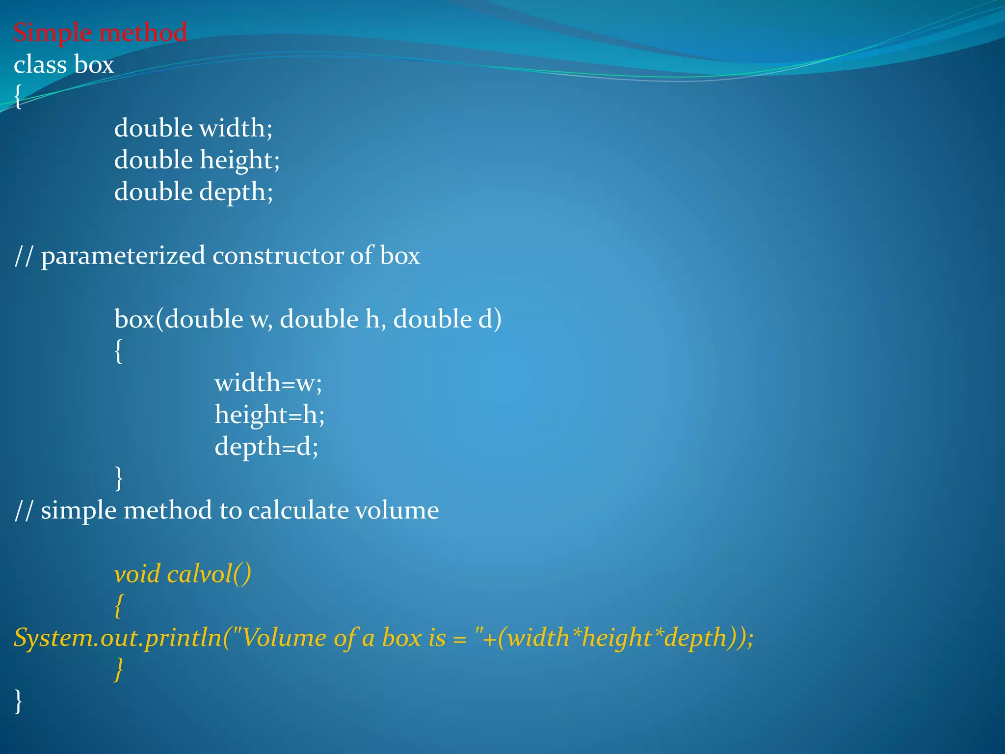 Simple method
class box
{
double width;
double height;
double depth;
// parameterized constructor of box
box(double w, double h, double d)
{
width=w;
height=h;
depth=d;
}
// simple method to calculate volume
void calvol()
{
System.out.println("Volume of a box is = "+(width*height*depth));
}
}
 