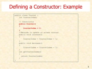 3
Defining a Constructor: Example
public class Counter {
int CounterIndex;
// Constructor
public Counter()
{
CounterIndex = 0;
}
//Methods to update or access counter
public void increase()
{
CounterIndex = CounterIndex + 1;
}
public void decrease()
{
CounterIndex = CounterIndex - 1;
}
int getCounterIndex()
{
return CounterIndex;
}
}
 