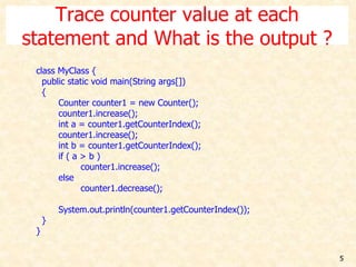 5
Trace counter value at each
statement and What is the output ?
class MyClass {
public static void main(String args[])
{
Counter counter1 = new Counter();
counter1.increase();
int a = counter1.getCounterIndex();
counter1.increase();
int b = counter1.getCounterIndex();
if ( a > b )
counter1.increase();
else
counter1.decrease();
System.out.println(counter1.getCounterIndex());
}
}
 