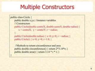 9
Multiple Constructors
public class Circle {
public double x,y,r; //instance variables
// Constructors
public Circle(double centreX, double cenreY, double radius) {
x = centreX; y = centreY; r = radius;
}
public Circle(double radius) { x=0; y=0; r = radius; }
public Circle() { x=0; y=0; r=1.0; }
//Methods to return circumference and area
public double circumference() { return 2*3.14*r; }
public double area() { return 3.14 * r * r; }
}
 