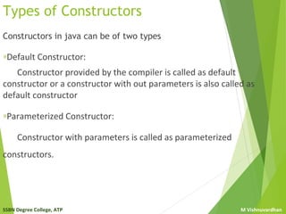 SSBN Degree College, ATP M Vishnuvardhan
Types of Constructors
Constructors in java can be of two types
»Default Constructor:
Constructor provided by the compiler is called as default
constructor or a constructor with out parameters is also called as
default constructor
»Parameterized Constructor:
Constructor with parameters is called as parameterized
constructors.
 