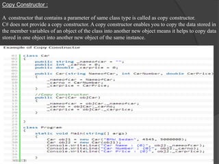 Copy Constructor :
A constructor that contains a parameter of same class type is called as copy constructor.
C# does not provide a copy constructor. A copy constructor enables you to copy the data stored in
the member variables of an object of the class into another new object means it helps to copy data
stored in one object into another new object of the same instance.
4/30/2019 7
 