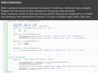 Static Constructor :
Static constructor should be parameter less means it should not contain any input parameter.
Program will not execute if static constructor is having any input parameter.
Static constructor can be invoked once for any number instances are created and it is invoked
only during the first initialization of instance. It is used to initialize static fields of the class
4/30/2019 8
 