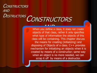 CONSTRUCTORS
AND
DESTRUCTORS
CONSTRUCTORS
AND
DESTRUCTORS
When you define a class, it does not create
objects of that class, rather it only specifies
what type of information the objects of this
class will be containing. This chapter discuss
the means for creating (initializing) and
disposing of Objects of a class. C++ provides
mechanism for initializing an objects when it is
created by means of a constructor; same way
when an object is no more needed, we can
scrap it off by means of a destructor.
 