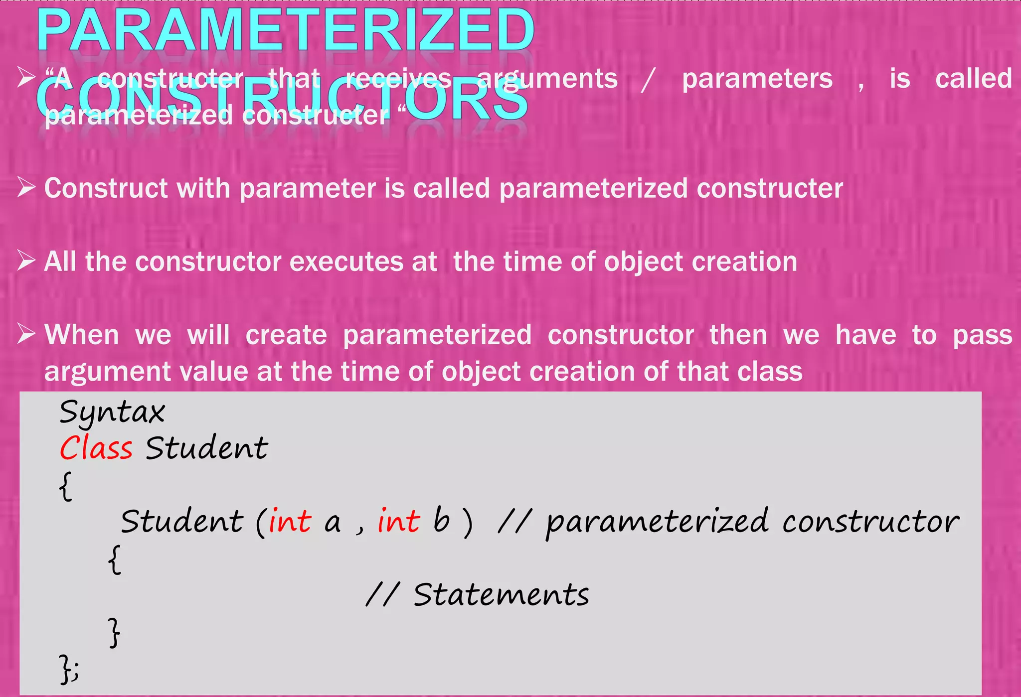  “A constructer that receives arguments / parameters , is called
parameterized constructer “
 Construct with parameter is called parameterized constructer
 All the constructor executes at the time of object creation
 When we will create parameterized constructor then we have to pass
argument value at the time of object creation of that class
Syntax
Class Student
{
Student (int a , int b ) // parameterized constructor
{
// Statements
}
};
 
