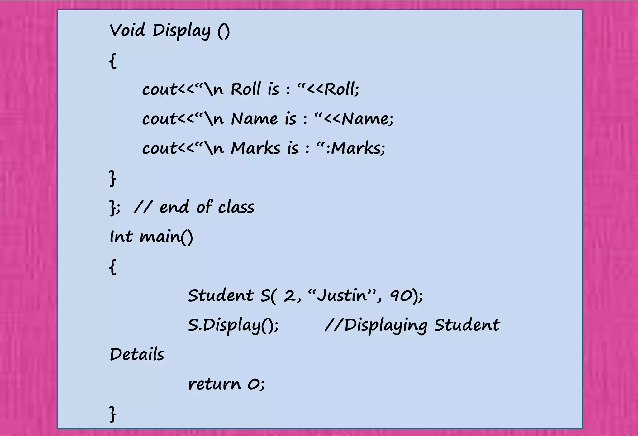 Void Display ()
{
cout<<“n Roll is : “<<Roll;
cout<<“n Name is : “<<Name;
cout<<“n Marks is : “:Marks;
}
}; // end of class
Int main()
{
Student S( 2, “Justin”, 90);
S.Display(); //Displaying Student
Details
return 0;
}
 
