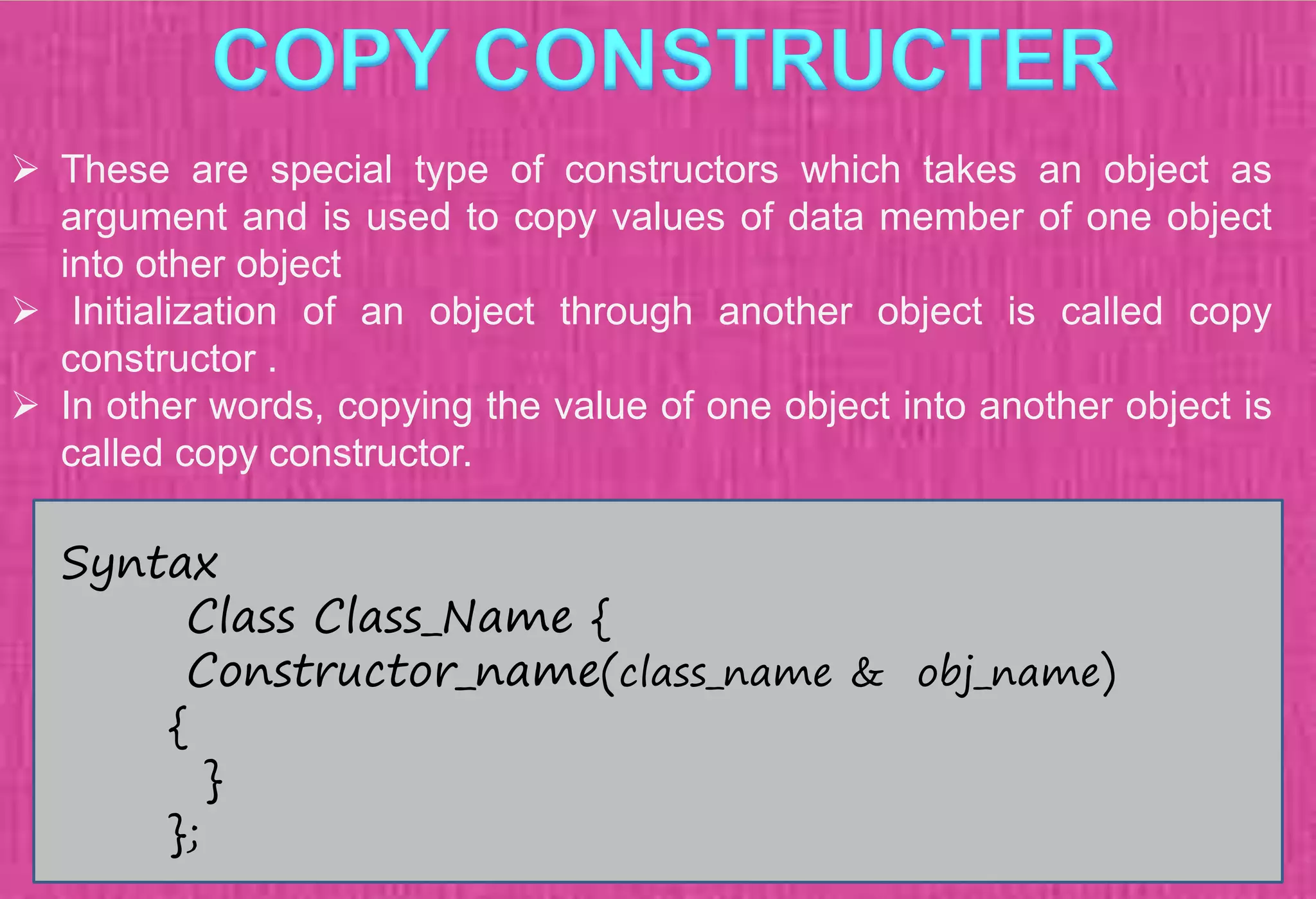  These are special type of constructors which takes an object as
argument and is used to copy values of data member of one object
into other object
 Initialization of an object through another object is called copy
constructor .
 In other words, copying the value of one object into another object is
called copy constructor.
Syntax
Class Class_Name {
Constructor_name(class_name & obj_name)
{
}
};
 