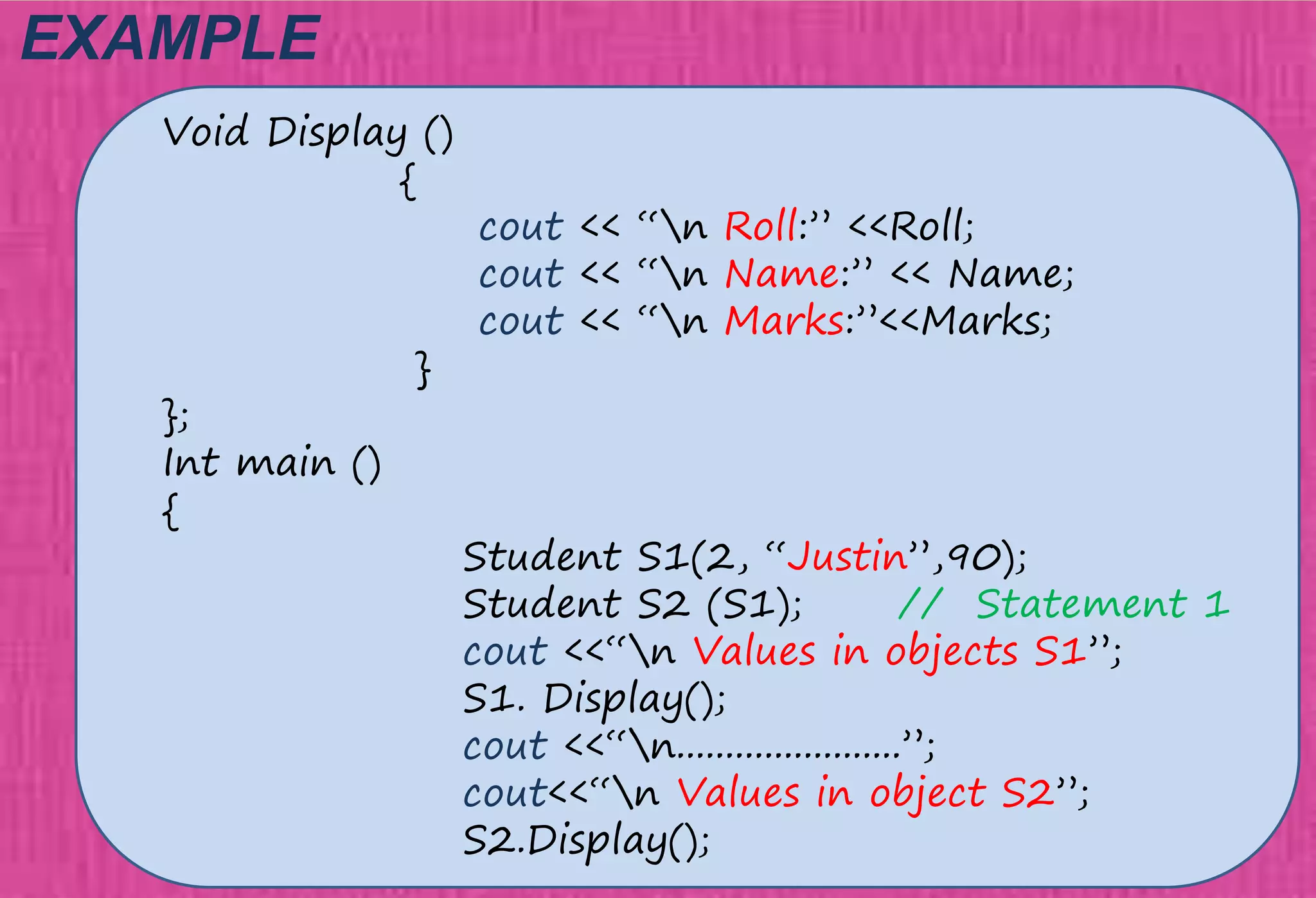 EXAMPLE
Void Display ()
{
cout << “n Roll:” <<Roll;
cout << “n Name:” << Name;
cout << “n Marks:”<<Marks;
}
};
Int main ()
{
Student S1(2, “Justin”,90);
Student S2 (S1); // Statement 1
cout <<“n Values in objects S1”;
S1. Display();
cout <<“n.......................”;
cout<<“n Values in object S2”;
S2.Display();
 