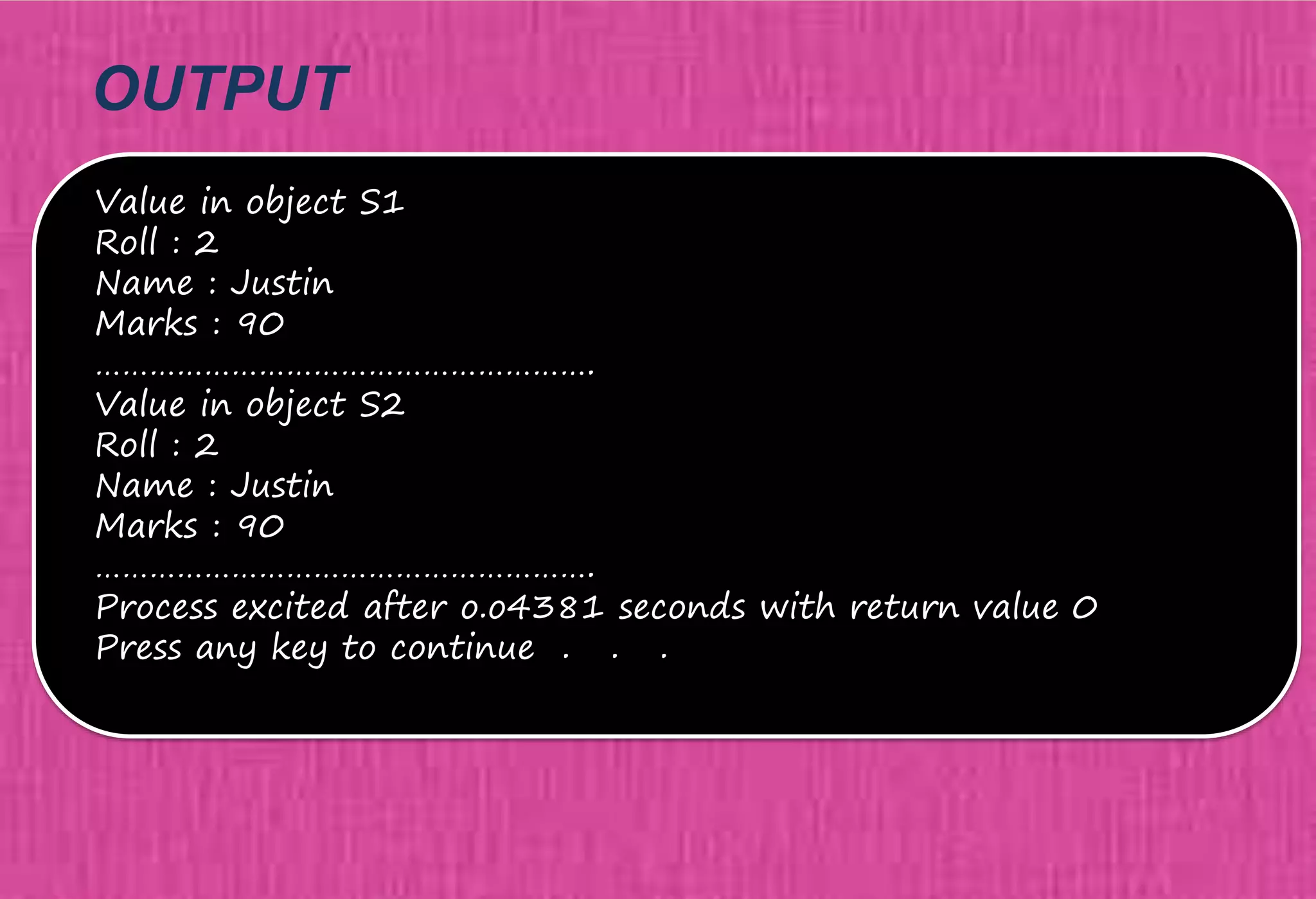OUTPUT
Value in object S1
Roll : 2
Name : Justin
Marks : 90
……………………………………………….
Value in object S2
Roll : 2
Name : Justin
Marks : 90
……………………………………………….
Process excited after o.o4381 seconds with return value 0
Press any key to continue . . .
 