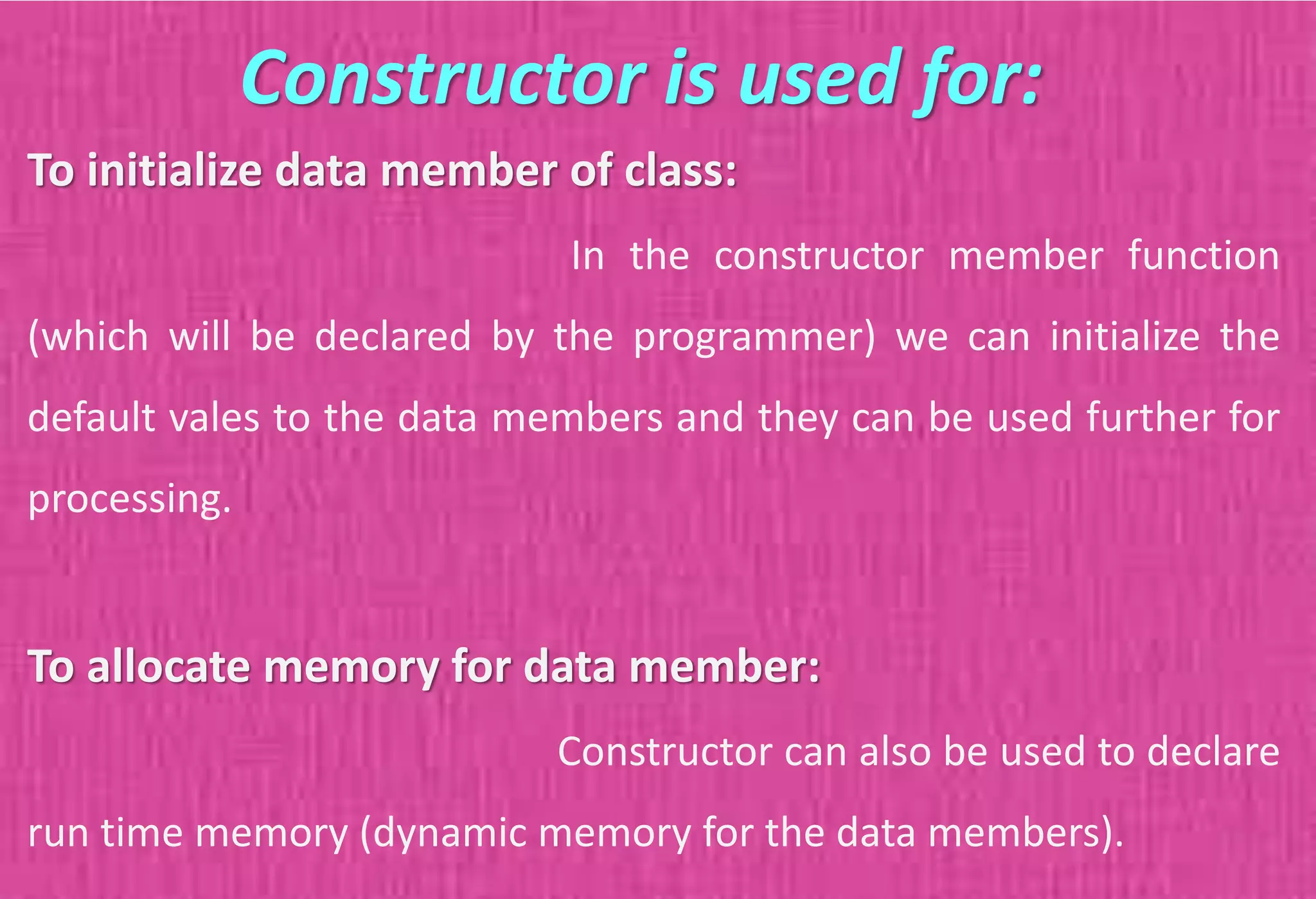 To initialize data member of class:
In the constructor member function
(which will be declared by the programmer) we can initialize the
default vales to the data members and they can be used further for
processing.
To allocate memory for data member:
Constructor can also be used to declare
run time memory (dynamic memory for the data members).
Constructor is used for:
 