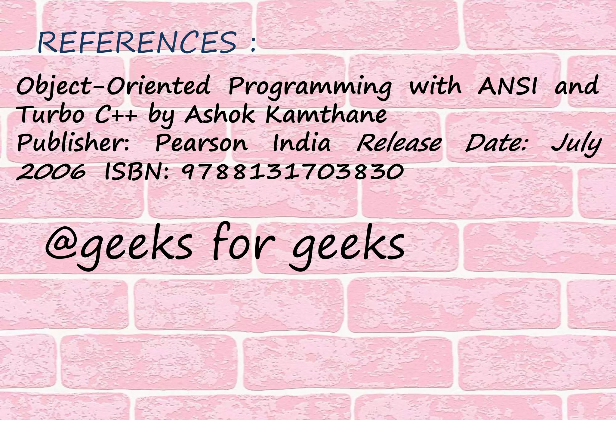 @geeks for geeks
Object-Oriented Programming with ANSI and
Turbo C++ by Ashok Kamthane
Publisher: Pearson India Release Date: July
2006 ISBN: 9788131703830
REFERENCES :
 