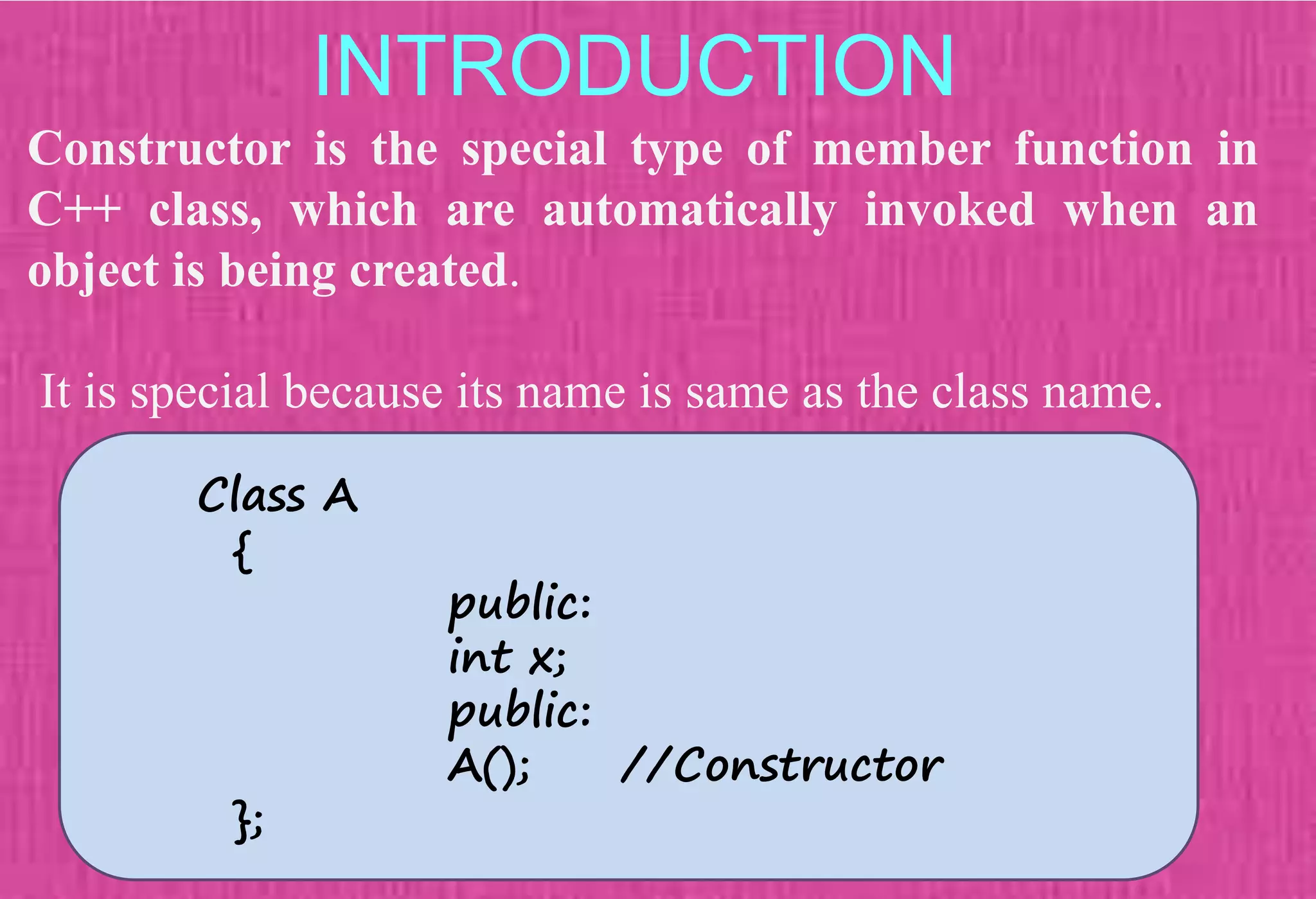 INTRODUCTION
Constructor is the special type of member function in
C++ class, which are automatically invoked when an
object is being created.
It is special because its name is same as the class name.
Class A
{
public:
int x;
public:
A(); //Constructor
};
 