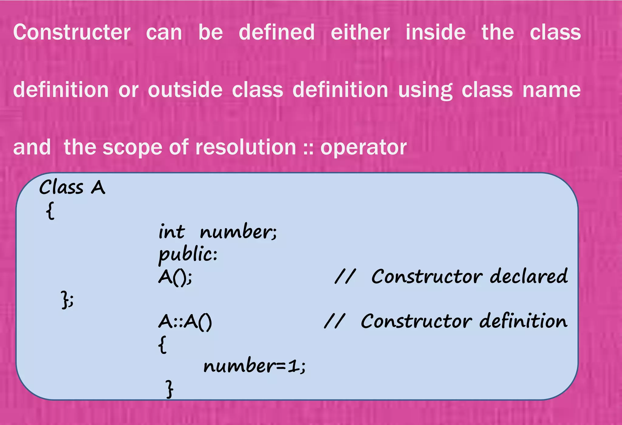 Constructer can be defined either inside the class
definition or outside class definition using class name
and the scope of resolution :: operator
Class A
{
int number;
public:
A(); // Constructor declared
};
A::A() // Constructor definition
{
number=1;
}
 