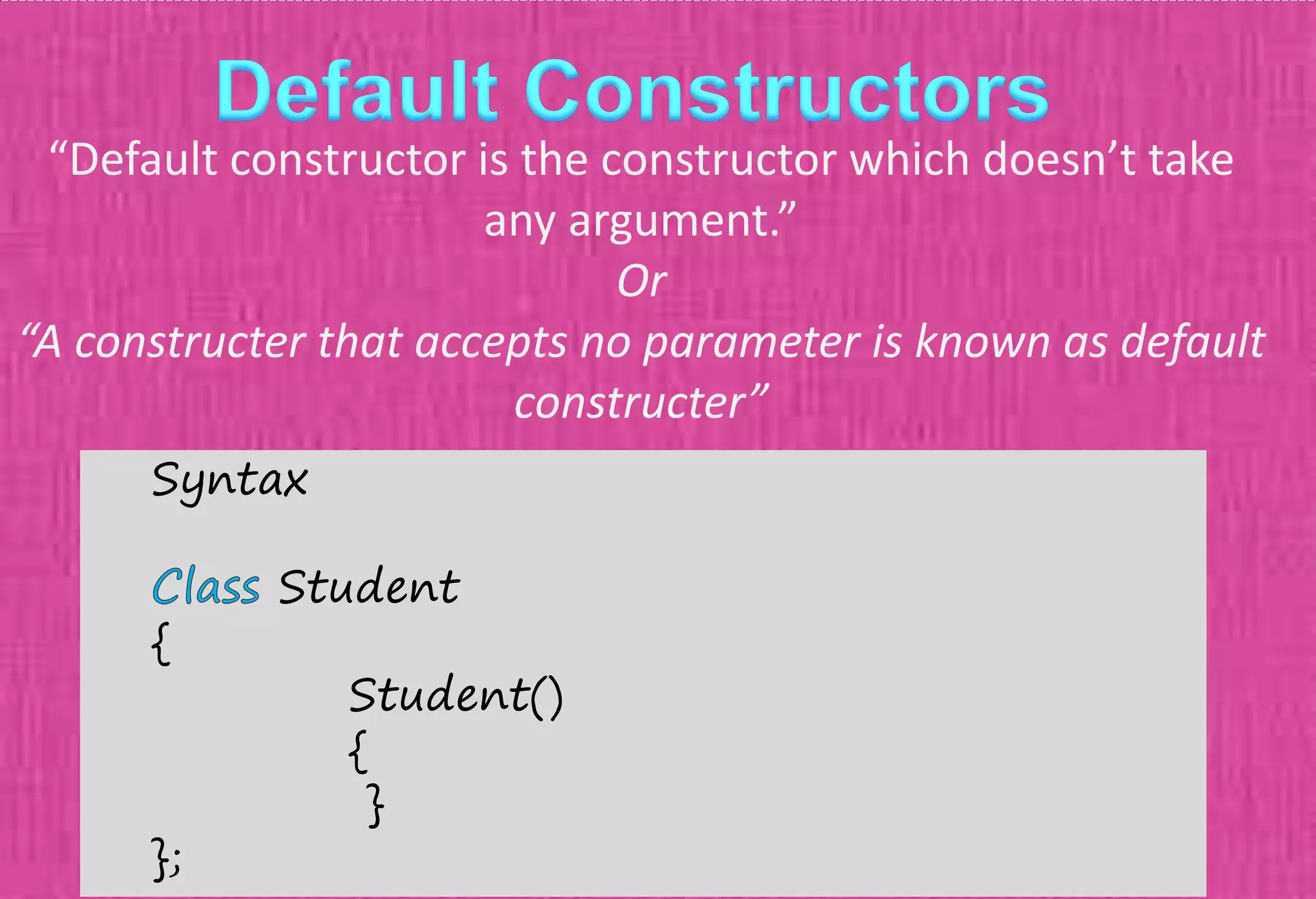 “Default constructor is the constructor which doesn’t take
any argument.”
Or
“A constructer that accepts no parameter is known as default
constructer”
Syntax
Student
{
Student()
{
}
};
 