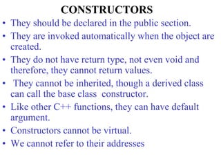 CONSTRUCTORS
• They should be declared in the public section.
• They are invoked automatically when the object are
created.
• They do not have return type, not even void and
therefore, they cannot return values.
• They cannot be inherited, though a derived class
can call the base class constructor.
• Like other C++ functions, they can have default
argument.
• Constructors cannot be virtual.
• We cannot refer to their addresses
 