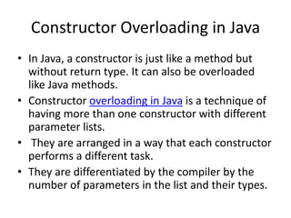 Constructor Overloading in Java
• In Java, a constructor is just like a method but
without return type. It can also be overloaded
like Java methods.
• Constructor overloading in Java is a technique of
having more than one constructor with different
parameter lists.
• They are arranged in a way that each constructor
performs a different task.
• They are differentiated by the compiler by the
number of parameters in the list and their types.
 