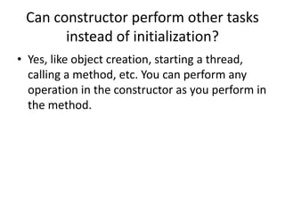 Can constructor perform other tasks
instead of initialization?
• Yes, like object creation, starting a thread,
calling a method, etc. You can perform any
operation in the constructor as you perform in
the method.
 