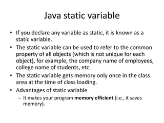 Java static variable
• If you declare any variable as static, it is known as a
static variable.
• The static variable can be used to refer to the common
property of all objects (which is not unique for each
object), for example, the company name of employees,
college name of students, etc.
• The static variable gets memory only once in the class
area at the time of class loading.
• Advantages of static variable
– It makes your program memory efficient (i.e., it saves
memory).
 
