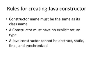 Rules for creating Java constructor
• Constructor name must be the same as its
class name
• A Constructor must have no explicit return
type
• A Java constructor cannot be abstract, static,
final, and synchronized
 