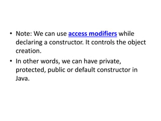 • Note: We can use access modifiers while
declaring a constructor. It controls the object
creation.
• In other words, we can have private,
protected, public or default constructor in
Java.
 