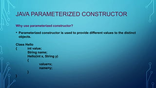 JAVA PARAMETERIZED CONSTRUCTOR
Why use parameterized constructor?
• Parameterized constructor is used to provide different values to the distinct
objects.
Class Hello
{ int value;
String name;
Hello(int x, String y)
{
value=x;
name=y;
}
}
 