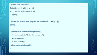 public void calculate(){
for(int i = 1; i <= a || i <= b; i++)
{ if( a%i == 0 && b%i == 0 )
hcf = i;
}
System.out.println("HCF of given two numbers is ::"+hcf); } }
psvm()
{
Scanner sc = new Scanner(System.in);
System.out.println("Enter the numbers: ");
a = sc.nextInt();
b = sc.nextInt();
Hcflcm ob=new Hcflcm(a,b);
}
}
 