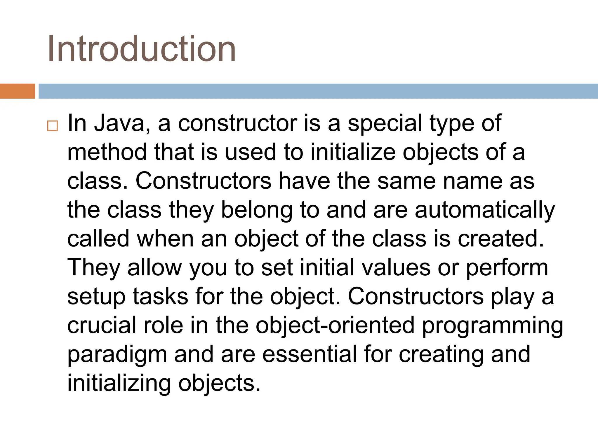 Introduction
 In Java, a constructor is a special type of
method that is used to initialize objects of a
class. Constructors have the same name as
the class they belong to and are automatically
called when an object of the class is created.
They allow you to set initial values or perform
setup tasks for the object. Constructors play a
crucial role in the object-oriented programming
paradigm and are essential for creating and
initializing objects.
 