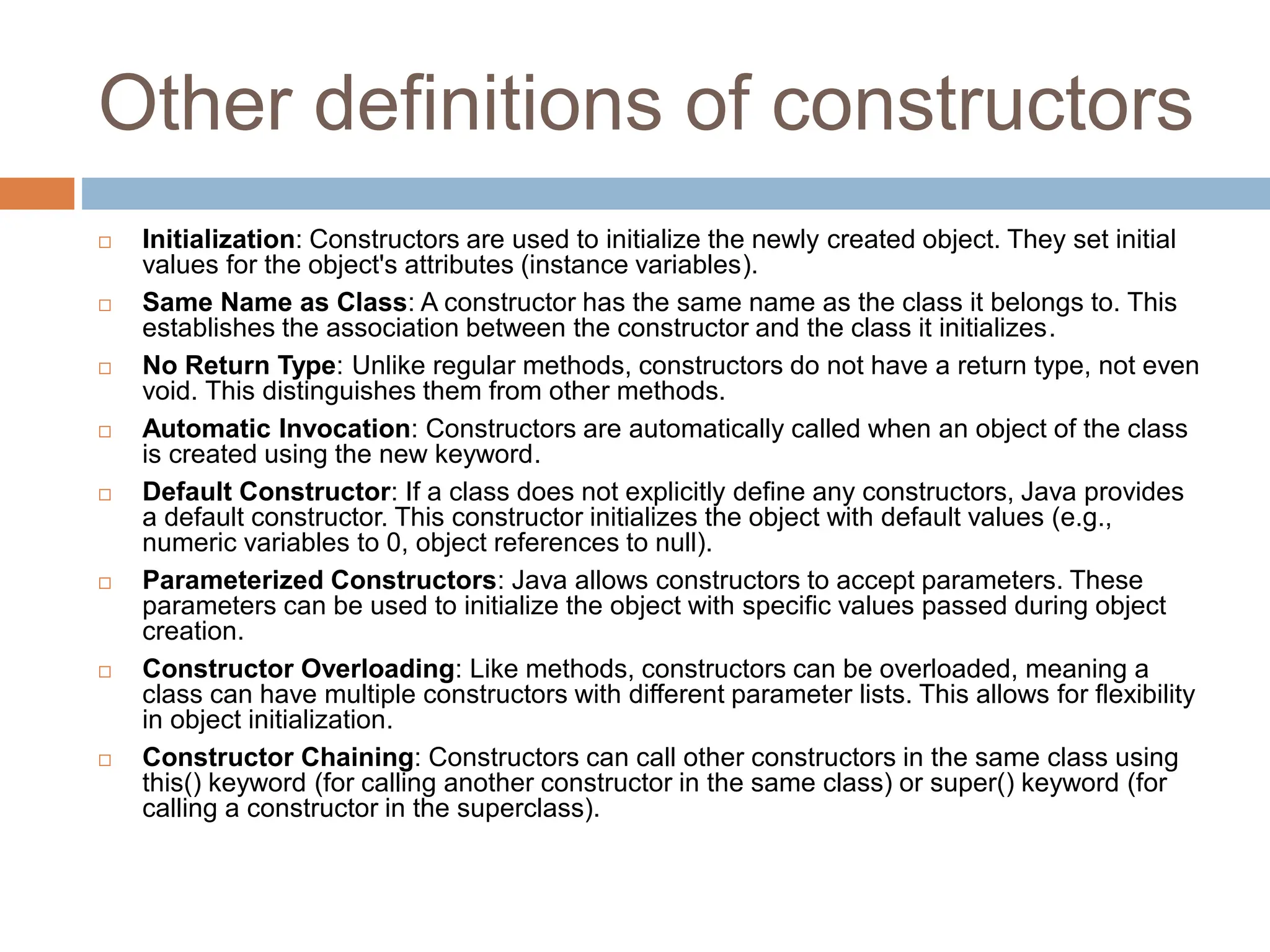 Other definitions of constructors
 Initialization: Constructors are used to initialize the newly created object. They set initial
values for the object's attributes (instance variables).
 Same Name as Class: A constructor has the same name as the class it belongs to. This
establishes the association between the constructor and the class it initializes.
 No Return Type: Unlike regular methods, constructors do not have a return type, not even
void. This distinguishes them from other methods.
 Automatic Invocation: Constructors are automatically called when an object of the class
is created using the new keyword.
 Default Constructor: If a class does not explicitly define any constructors, Java provides
a default constructor. This constructor initializes the object with default values (e.g.,
numeric variables to 0, object references to null).
 Parameterized Constructors: Java allows constructors to accept parameters. These
parameters can be used to initialize the object with specific values passed during object
creation.
 Constructor Overloading: Like methods, constructors can be overloaded, meaning a
class can have multiple constructors with different parameter lists. This allows for flexibility
in object initialization.
 Constructor Chaining: Constructors can call other constructors in the same class using
this() keyword (for calling another constructor in the same class) or super() keyword (for
calling a constructor in the superclass).
 