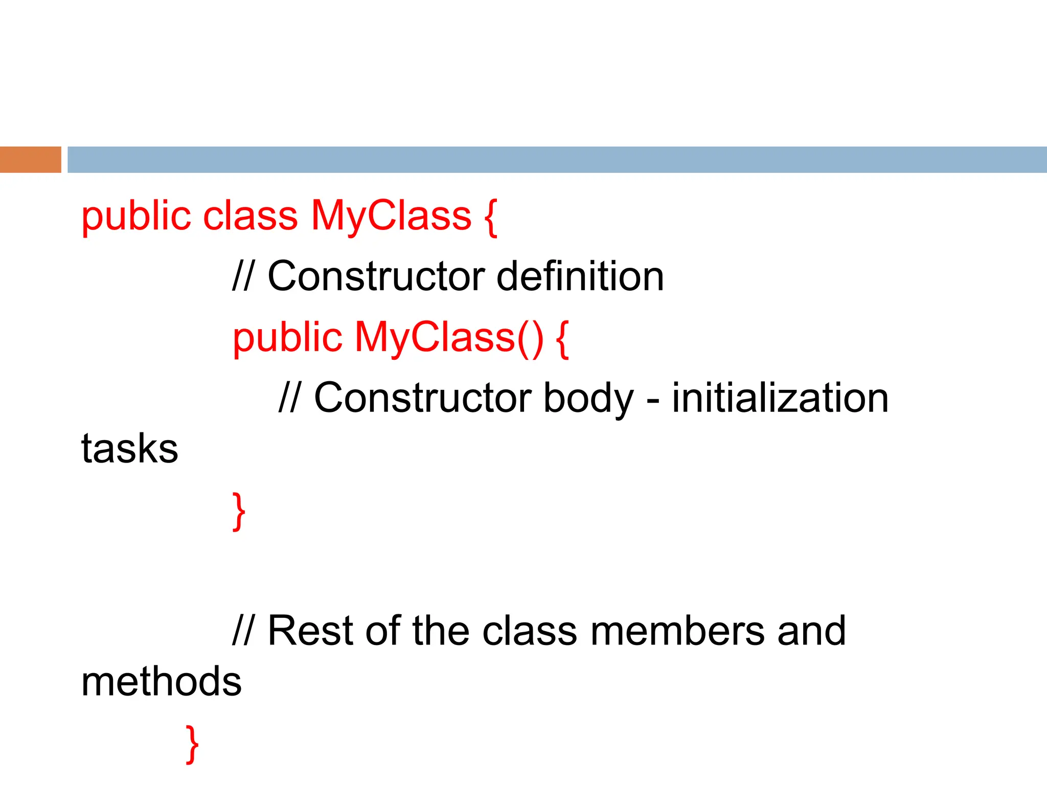 public class MyClass {
// Constructor definition
public MyClass() {
// Constructor body - initialization
tasks
}
// Rest of the class members and
methods
}
 
