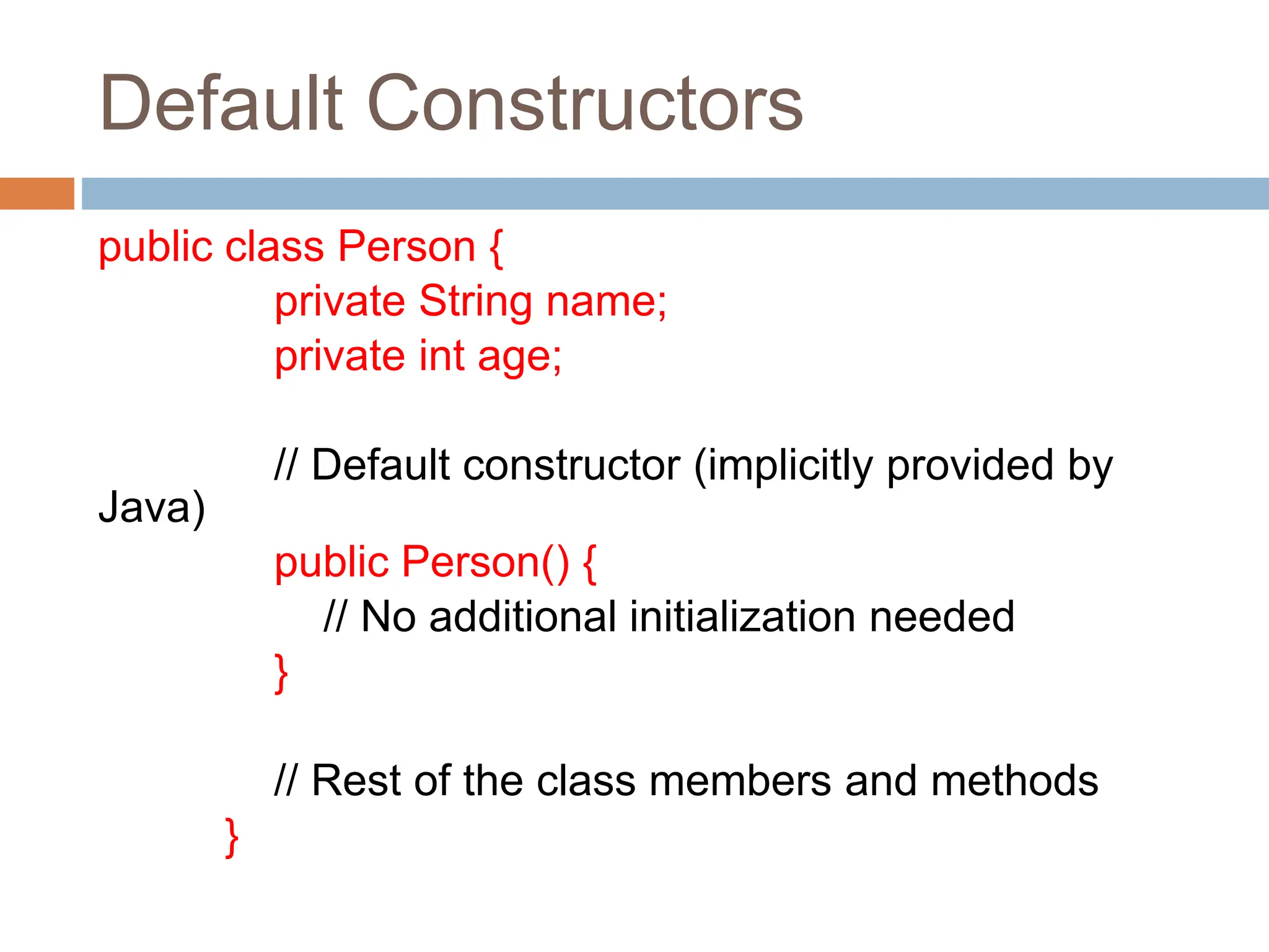 Default Constructors
public class Person {
private String name;
private int age;
// Default constructor (implicitly provided by
Java)
public Person() {
// No additional initialization needed
}
// Rest of the class members and methods
}
 